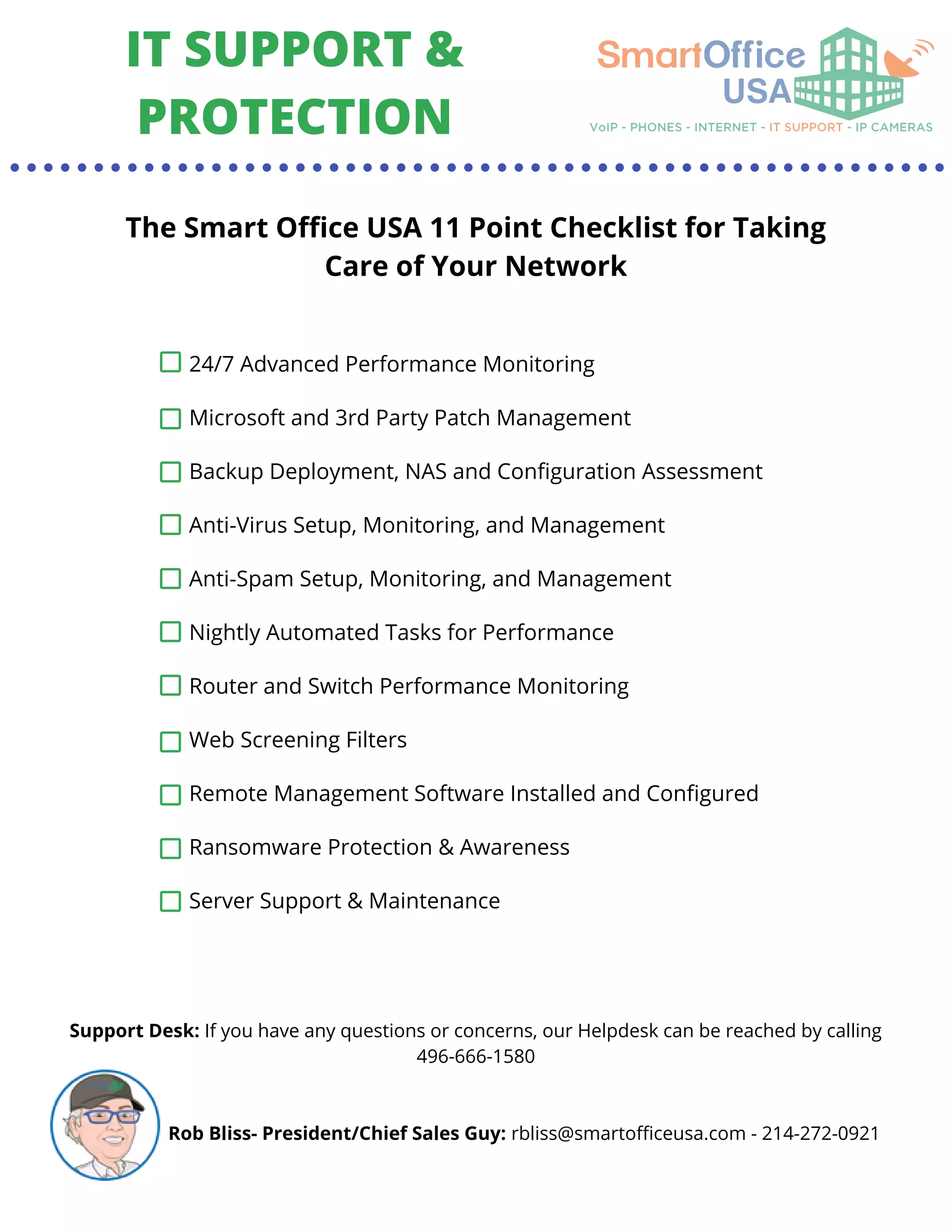 IT SUPPORT &
PROTECTION
The Smart Office USA 11 Point Checklist for Taking
Care of Your Network
24/7 Advanced Performance Monitoring
Microsoft and 3rd Party Patch Management
Backup Deployment, NAS and Configuration Assessment
Anti-Virus Setup, Monitoring, and Management
Anti-Spam Setup, Monitoring, and Management
Nightly Automated Tasks for Performance
Router and Switch Performance Monitoring
Web Screening Filters
Remote Management Software Installed and Configured
Ransomware Protection & Awareness
Server Support & Maintenance
Support Desk: If you have any questions or concerns, our Helpdesk can be reached by calling
496-666-1580
Rob Bliss- President/Chief Sales Guy: rbliss@smartofficeusa.com - 214-272-0921
 