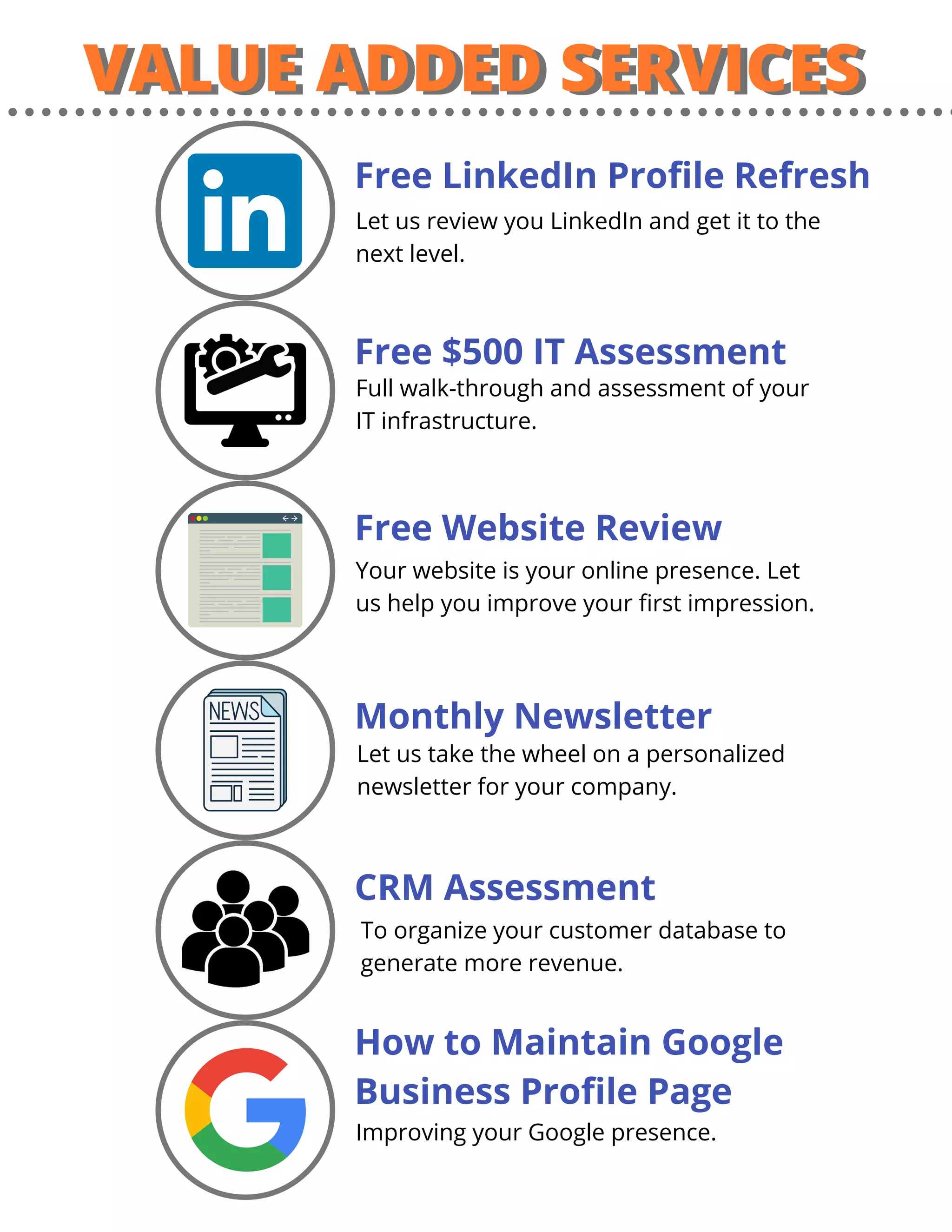 VALUE ADDED SERVICESVALUE ADDED SERVICES
Free LinkedIn Profile Refresh
Free $500 IT Assessment
Free Website Review
Monthly Newsletter
CRM Assessment
How to Maintain Google
Business Profile Page
To organize your customer database to
generate more revenue.
Let us take the wheel on a personalized
newsletter for your company.
Your website is your online presence. Let
us help you improve your first impression.
Full walk-through and assessment of your
IT infrastructure.
Improving your Google presence.
Let us review you LinkedIn and get it to the
next level.
 