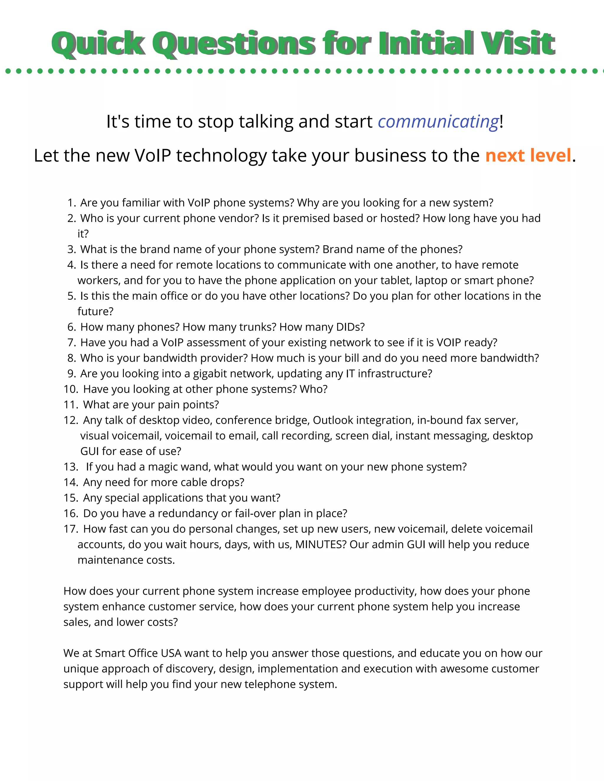 Quick Questions for Initial VisitQuick Questions for Initial Visit
It's time to stop talking and start communicating!
Let the new VoIP technology take your business to the next level.
Are you familiar with VoIP phone systems? Why are you looking for a new system?
Who is your current phone vendor? Is it premised based or hosted? How long have you had
it?
What is the brand name of your phone system? Brand name of the phones?
Is there a need for remote locations to communicate with one another, to have remote
workers, and for you to have the phone application on your tablet, laptop or smart phone?
Is this the main office or do you have other locations? Do you plan for other locations in the
future?
How many phones? How many trunks? How many DIDs?
Have you had a VoIP assessment of your existing network to see if it is VOIP ready?
Who is your bandwidth provider? How much is your bill and do you need more bandwidth?
Are you looking into a gigabit network, updating any IT infrastructure?
Have you looking at other phone systems? Who?
What are your pain points?
Any talk of desktop video, conference bridge, Outlook integration, in-bound fax server,
visual voicemail, voicemail to email, call recording, screen dial, instant messaging, desktop
GUI for ease of use?
If you had a magic wand, what would you want on your new phone system?
Any need for more cable drops?
Any special applications that you want?
Do you have a redundancy or fail-over plan in place?
How fast can you do personal changes, set up new users, new voicemail, delete voicemail
accounts, do you wait hours, days, with us, MINUTES? Our admin GUI will help you reduce
maintenance costs.
1.
2.
3.
4.
5.
6.
7.
8.
9.
10.
11.
12.
13.
14.
15.
16.
17.
How does your current phone system increase employee productivity, how does your phone
system enhance customer service, how does your current phone system help you increase
sales, and lower costs?
We at Smart Office USA want to help you answer those questions, and educate you on how our
unique approach of discovery, design, implementation and execution with awesome customer
support will help you find your new telephone system.
 