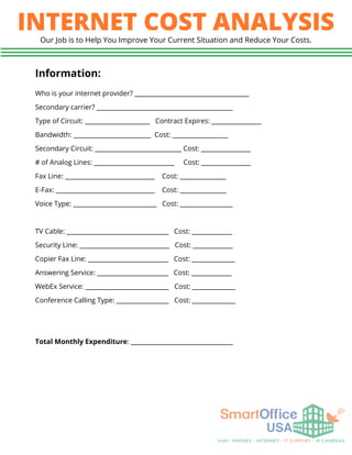 INTERNET COST ANALYSIS
Our Job is to Help You Improve Your Current Situation and Reduce Your Costs.
Information:
Who is your internet provider? _____________________________________
Secondary carrier? ____________________________________________
Type of Circuit: _____________________ Contract Expires: ________________
Bandwidth: _________________________ Cost: __________________
Secondary Circuit: ____________________________ Cost: ________________
# of Analog Lines: __________________________ Cost: ________________
Fax Line: _____________________________ Cost: _______________
E-Fax: ________________________________ Cost: _______________
Voice Type: ___________________________ Cost: _________________
TV Cable: _________________________________ Cost: _____________
Security Line: _____________________________ Cost: _____________
Copier Fax Line: __________________________ Cost: ______________
Answering Service: _______________________ Cost: _____________
WebEx Service: ___________________________ Cost: ______________
Conference Calling Type: _________________ Cost: ______________
Total Monthly Expenditure: _________________________________
 