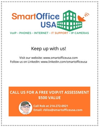 Keep up with us!
Visit our website: www.smartofficeusa.com
Follow us on LinkedIn: www.linkedin.com/smartofficeusa
CALL US FOR A FREE VOIP/IT ASSESSMENT
$500 VALUE
Call Rob at 214-272-0921
Email: rbliss@smartofficeusa.com
 