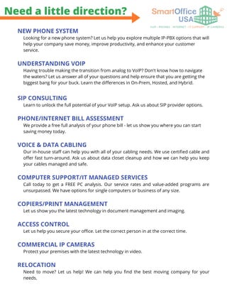 Need a little direction?
NEW PHONE SYSTEM
Looking for a new phone system? Let us help you explore multiple IP-PBX options that will
help your company save money, improve productivity, and enhance your customer
service.
UNDERSTANDING VOIP
Having trouble making the transition from analog to VoIP? Don't know how to navigate
the waters? Let us answer all of your questions and help ensure that you are getting the
biggest bang for your buck. Learn the differences in On-Prem, Hosted, and Hybrid.
SIP CONSULTING
Learn to unlock the full potential of your VoIP setup. Ask us about SIP provider options.
PHONE/INTERNET BILL ASSESSMENT
We provide a free full analysis of your phone bill - let us show you where you can start
saving money today.
VOICE & DATA CABLING
Our in-house staff can help you with all of your cabling needs. We use certified cable and
offer fast turn-around. Ask us about data closet cleanup and how we can help you keep
your cables managed and safe.
COMPUTER SUPPORT/IT MANAGED SERVICES
Call today to get a FREE PC analysis. Our service rates and value-added programs are
unsurpassed. We have options for single computers or business of any size.
COPIERS/PRINT MANAGEMENT
Let us show you the latest technology in document management and imaging.
ACCESS CONTROL
Let us help you secure your office. Let the correct person in at the correct time.
COMMERCIAL IP CAMERAS
Protect your premises with the latest technology in video.
RELOCATION
Need to move? Let us help! We can help you find the best moving company for your
needs.
 