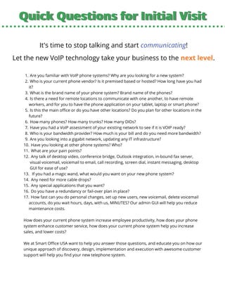 Quick Questions for Initial VisitQuick Questions for Initial Visit
It's time to stop talking and start communicating!
Let the new VoIP technology take your business to the next level.
Are you familiar with VoIP phone systems? Why are you looking for a new system?
Who is your current phone vendor? Is it premised based or hosted? How long have you had
it?
What is the brand name of your phone system? Brand name of the phones?
Is there a need for remote locations to communicate with one another, to have remote
workers, and for you to have the phone application on your tablet, laptop or smart phone?
Is this the main office or do you have other locations? Do you plan for other locations in the
future?
How many phones? How many trunks? How many DIDs?
Have you had a VoIP assessment of your existing network to see if it is VOIP ready?
Who is your bandwidth provider? How much is your bill and do you need more bandwidth?
Are you looking into a gigabit network, updating any IT infrastructure?
Have you looking at other phone systems? Who?
What are your pain points?
Any talk of desktop video, conference bridge, Outlook integration, in-bound fax server,
visual voicemail, voicemail to email, call recording, screen dial, instant messaging, desktop
GUI for ease of use?
If you had a magic wand, what would you want on your new phone system?
Any need for more cable drops?
Any special applications that you want?
Do you have a redundancy or fail-over plan in place?
How fast can you do personal changes, set up new users, new voicemail, delete voicemail
accounts, do you wait hours, days, with us, MINUTES? Our admin GUI will help you reduce
maintenance costs.
1.
2.
3.
4.
5.
6.
7.
8.
9.
10.
11.
12.
13.
14.
15.
16.
17.
How does your current phone system increase employee productivity, how does your phone
system enhance customer service, how does your current phone system help you increase
sales, and lower costs?
We at Smart Office USA want to help you answer those questions, and educate you on how our
unique approach of discovery, design, implementation and execution with awesome customer
support will help you find your new telephone system.
 