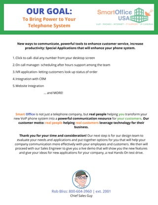 OUR GOAL:
To Bring Power to Your
Telephone System
Click to call- dial any number from your desktop screen
On call manager- scheduling after hours support among the team
IVR application- letting customers look up status of order
Integration with CRM
Website Integration
New ways to communicate, powerful tools to enhance customer service, increase
productivity: Special Applications that will enhance your phone system.
1.
2.
3.
4.
5.
... and MORE!
Smart Office is not just a telephone company, but real people helping you transform your
new VoIP phone system into a powerful communication resource for your customers. Our
customer motto: real people helping real customers leverage technology for their
business.
Thank you for your time and consideration! Our next step is for our design team to
evaluate your needs and applications and put together options for you that will help your
company communication more effectively with your employees and customers. We then will
proceed with our Sales Engineer to give you a live demo that will show you the new features
and give your ideas for new applications for your company, a real Hands On test drive.
Rob Bliss: 800-604-3960 | ext. 2001
Chief Sales Guy
 