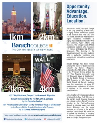Opportunity.
                                                                                                                                           Advantage.
                                                                                                                                           Education.
                                                                                                                                           Location.




                                                                                                              Photographed by Luigi Novi
                                                                                                                                           Baruch is a senior, four-year college
                                                                                                                                           of the City University of New York,



                              1km                                            2km
                                                                                                                                           a highly ranked institution located
                                                                                                                                           in the heart of New York City. Over
                                                                                                                                           160 years, Baruch has made superior
                                                                                                                                           higher education accessible to
                                                                                                                                           highly motivated students in the Arts
                                                                                                                                           and Sciences, Public Affairs, and
                                                                                                                                           Business. The college boasts 17,000
                                                                                                                                           exceptional students who represent
                                   THE CITY UNIVERSITY OF NEW YORK                                                                         174 nations and speak 132 different
                                                                                                                                           languages. The diversity of the
                                                                                                                                           Baruch community provides students
                                                                                                                                           with a culturally enriching and
                                                                                                                                           academically stimulating educational
                                                                                                                                           experience.

                                                                                                                                           Baruch College has been ranked
                                                                                                                                           among the nation’s “Best Business
                                                                                                                                           Schools” by Forbes Magazine,
                                                                                                                                           among the top 15% of U.S. Colleges
                                                                                                                                           by the Princeton Review, and as the
                                                                                                                                           #21 “Top Regional University” and
                                                                                                                                           “#2 Financial Value at Graduation”
                                                                                                                                           for the Zicklin School of Business
                                                                                                                                           MBA Program by U.S. News and
Photographed by Avaia




                                                                                                                                           World Report. At Baruch, students
                                                                                                                                           have the opportunity to study 23



                              3km                                             4km
                                                                                                                                           undergraduate majors and 62 minors
                                                                                                                                           in addition to 30 graduate level
                                                                                                                                           specializations.

                                #22 “Most Desirable Campus” by Newsweek Magazine                                                           Attending Baruch College opens doors
                                                                                                                                           for students to New York City, one of
                                   Baruch Ranks Among the Top 15% of U.S. Colleges                                                         the world’s most dynamic financial
                                              by the Princeton Review                                                                      and cultural centers. Baruch’s central
                                                                                                                                           location in the Flatiron/Gramercy
                        #21 “Top Regional University” and #2 “Financial Value at Graduation”                                               district is minutes away from Wall
                                for the Baruch Zicklin School of Business MBA Program                                                      Street, Midtown, and the global
                                            by U.S. News and World Report                                                                  headquarters of many of the world’s
                                                                                                                                           premiere corporations. We invite you
                                                                                                                                           to explore the possibility of studying
                         To see more of what Baruch can offer, visit us at: www.baruch.cuny.edu/admissions                                 at Baruch College and experience
                                                                                                                                           New York City’s energy and spirit.
                            facebook.com/BaruchCollege   twitter.com/BaruchCollege   youtube.com/BaruchCUNY
 