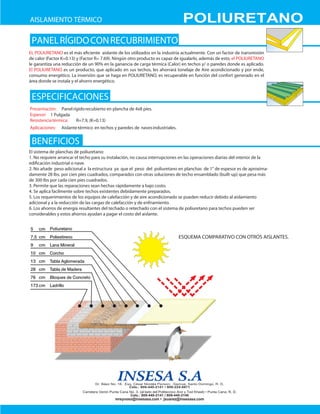 AISLAMIENTO TÉRMICO                                                            POLIURETANO
 PANEL RÍGIDO CON RECUBRIMIENTO
EL POLIURETANO es el más eﬁciente aislante de los utilizados en la industria actualmente. Con un factor de transmisión
de calor (Factor K=0.13) y (Factor R= 7.69). Ningún otro producto es capaz de igualarlo, además de esto, el POLIURETANO
le garantiza una reducción de un 90% en la ganancia de carga térmica (Calor) en techos y/ o paredes donde es aplicado.
El POLIURETANO es un producto, que aplicado en sus techos, les ahorrará tonelaje de Aire acondicionado y por ende,
consumo energético. La inversión que se haga en POLIURETANO, es recuperable en función del confort generado en el
área donde se instala y el ahorro energético.


 ESPECIFICACIONES
Presentación: Panel rígido recubierto en plancha de 4x8 pies.
Espesor: 1 Pulgada
Resistencia térmica:  R=7.9, (K=0.13)
Aplicaciones:   Aislante térmico en techos y paredes de naves industriales.


 BENEFICIOS
EI sistema de planchas de poliuretano:
1. No requiere arrancar el techo para su instalación, no causa interrupciones en las operaciones diarias del interior de la
ediﬁcación industrial o nave.
2. No añade peso adicional a la estructura ya que el peso del poliuretano en planchas de 1" de espesor es de aproxima-
damente 28 Ibs. por cien pies cuadrados, comparados con otras soluciones de techo ensamblado (built-up) que pesa más
de 300 Ibs por cada cien pies cuadrados.
3. Permite que las reparaciones sean hechas rápidamente a bajo costo.
4. Se aplica facilmente sobre techos existentes debidamente preparados.
5. Los requerimientos de los equipos de calefacción y de aire acondicionado se pueden reducir debido al aislamiento
adicional y a la reducción de las cargas de calefacción y de enfriamiento.
6. Los ahorros de energía resultantes del techado o retechado con el sistema de poliuretano para techos pueden ser
considerables y estos ahorros ayudan a pagar el costo del aislante.


          Poliuretano
                                                                              ESQUEMA COMPARATIVO CON OTROS AISLANTES.
 