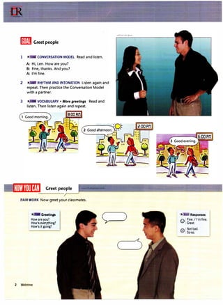 lffiiitl Greet people
1 .,. CONVERSATION MODEL Read and listen.
A: Hi, Len. How are you?
B: Fine, thanks. And you?
A: I'm fine.
2 p,, RHYTHM AND INTONATION Listen again and
repeat. Then practice the Conversation Model
with a partner.
3 .,. VOCABULARY • More greetings Read and
listen. Then listen again and repeat.
Greet people
PAIRWORK Now greet your classmates.
,.,. Greetings
How are you?
How's everything?
How's it going?
2 Welcome
C:-)
.,. .0 Responses
I."': 1 Fine. I I'm fine.
�: Great.
po.! Not bad.
'Cl' So-so.
 