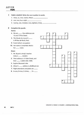 JUST FOR
FUN
1 TAKE A GUESS! Write the next number in words.
1. three, six, nine, twelve, fifteen, --------
2. one, two, four, eight, ________
3. twenty, one, nineteen, two, eighteen, three, ________
2 Complete the puzzle.
Across
4. We are--· Our addresses are
15 and 17 Pine Street.
5. The Musee du Louvre's __
is 99 Rue de Rivoli, Paris.
9. Frank Gehry's occupation
10. Her name is Linda Reid. Reid is
her __ name.
Down
1. Mr. Bryant is Andy's teacher.
Andy is __ student.
2. Their address is 11 Palm Street, and
their __ is (661) 555-4485.
3. Sophie Okoneda's title
6. Allison's __ address is allie@mail.net.
7. Flight attendants and pilots are--·
8. A=one, B=two, C=three, ... N= __
92 UNIT2
2
s
3
6
10
 