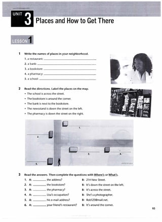 www.irLangnage.com
UNIT 3 Places and How to Get There
1 Write the names of places in your neighborhood.
1. a restaurant: ----------------
2.a bank: ________________�
3. a bookstore:----------------
4. a pharmacy: ________________
5. a school: _________________
2 Read the directions. Label the places on the map.
• The school is across the street.
• The bookstore is around the corner.
• The bank is next to the bookstore.
• The newsstand is down the street on the left.
• The pharmacy is down the street on the right.
I�
I 1.
2.
L
r -11::J
3.
5.
f1
3 Read the answers. Then complete the questions with Where's or What's.
1. A: the address? B: 214 New Street.
4.
2. A: the bookstore? B: It's down the street on the left.
3. A: the pharmacy? B: It's across the street.
4. A: Lisa's occupation? B: She's a photographer.
5. A: his e-mail address? B: Rob123@mail.net.
6. A: your friend's restaurant? B: It's around the corner.
93
 