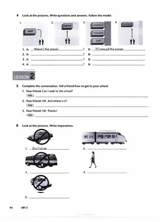 4 Look at the pictures. Write questions and answers. Follow the model.
1. 2. 3.
�l
t) t)
4.
1. A: W/,,ere's: t/,,e s:c/,,ool ? B: It's: around tl,,e corner
2. A: ? B:
3. A: ? B:
4. A: ? B:
u�1�1 ul:+j t?.>4
5 Complete the conversation. Tell a friend how to get to your school.
1. Your friend: Can I walk to the school?
1t)
� ��������������������������������·
2. Your friend: OK. And where is it?
� ��������������������������������
3. Your friend: OK. Thanks!
� ��������������������������������
6 Look at the pictures. Write imperatives.
1.
3.
5.
94 UNIT3
Don'tdriye
www.irLanguage.com
2.
4.
 