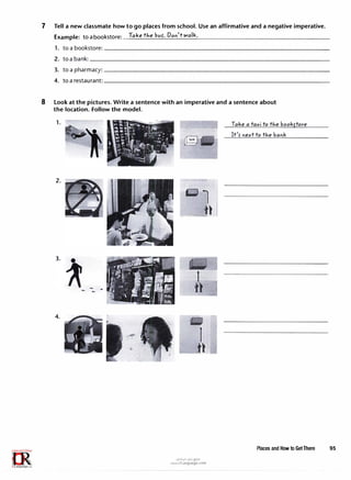 7 Tell a new classmate how to go places from school. Use an affirmative and a negative imperative.
Example: to abookstore: Take t"1e bus-. Dori't walk.
1. to abookstore:--------------------------------
2. toabank:__________________________________
3. to a pharmacy:--------------------------------
4. to a restaurant: ________________________________
8 Look at the pictures. Write a sentence with an imperative and a sentence about
the location. Follow the model.
1.
2.
4.
�1
_ti
--=
tl
u�1�1 ul:oj ef'.JD
www.irLanguage.com
Take a taxi to t"1e bookftore
It'S' riext to t"1e barik
Places and How to Get There 95
 