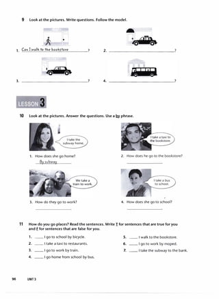 9 Look at the pictures. Write questions. Follow the model.
IIlJ
•
Can I walk to tJ,e books-tore 7
1. �--'-������-'-�����-·
3. 4.
10 Look at the pictures. Answer the questions. Use a .12,Y phrase.
I take the
subway home.
1. How does she go home?
f3y
n.1bwoy
3. How do they go to work?
2. How does he go to the bookstore?
I take a bus
to school.
4. How does she go to school?
11 How do you go places? Read the sentences. Write I for sentences that are true for you
and E for sentences that are false for you.
1. __ I go to school by bicycle. 5. __ I walk to the bookstore.
2. __ I take a taxi to restaurants. 6. __ I go to work by moped.
3. __ I go to work by train. 7. __ I take the subway to the bank.
4. __ I go home from school by bus.
96 UNIT 3
 