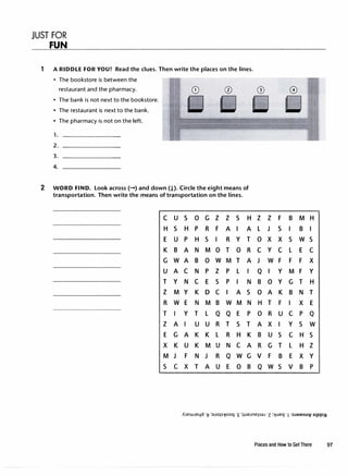 JUST FOR
FUN
1 A RIDDLE FOR YOU! Read the clues. Then write the places on the lines.
• The bookstore is between the
restaurant and the pharmacy.
• The bank is not next to the bookstore.
• The restaurant is next to the bank.
• The pharmacy is not on the left.
1. -------
2. -------
3. -------
4.
2 WORD FIND. Look across(-) and down(!). Circle the eight means of
transportation. Then write the means of transportation on the lines.
C u s 0 G z z s H
H s H p R F A I A
E u p H s I R y T
K B A N M 0 T 0 R
G w A B 0 w M T A
u A C N p z p L I
T y N C E s p I N
z M y K D C I A s
R w E N M B w M N
T I y T L Q Q E p
z A I u u R T s T
E G A K K L R H K
X K u K M u N C A
M J F N J R Q w G
s C X T A u E 0 B
z z F B M H
L J s I B I
0 X X s w s
C y C L E C
J w F F F X
Q I y M F y
B 0 y G T H
0 A K B N T
H T F I X E
0 R u C p Q
A X I y s w
B u s C H s
R G T L H z
V F B E X y
Q w s V B p
Places and How to GetThere 97
 