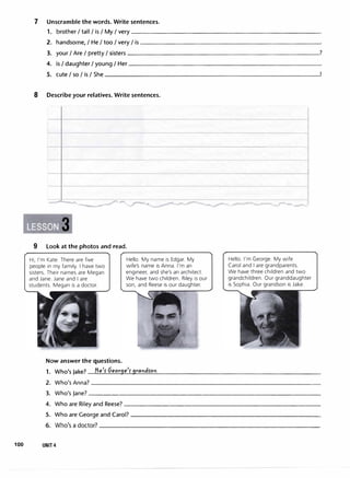 7 Unscramble the words. Write sentences.
1. brother I tall I is I My I very
2. handsome, I He I too I very I is
3. your IAre I pretty I sisters
4. is I daughter I young I Her
5. cute I so I is I She
8 Describe your relatives. Write sentences.
__..,___.....___.,,__.,_�""
• 3
9 Look at the photos and read.
- -
Hi, I'm Kate. There are five
people in my family. I have two
sisters. Their names are Megan
and Jane. Jane and I are
students. Megan is a doctor.
Hello. My name is Edgar. My
wife's name is Anna. I'm an
engineer, and she's an architect.
We have two children. Riley is our
son, and Reese is our daughter.
Now answer the questions.
1. Who's Jake? He
1
5 Geor9e
1
� 9rarid5ori
- - ___,....__
Hello. I'm George. My wife
Carol and I are grandparents.
We have three children and two
grandchildren. Our granddaughter
is Sophia. Our grandson is Jake.
?
2. Who'sAnna?______________________________�
3. Who's Jane?_______________________________
4. Who are Riley and Reese?__________________________
5. Who are George and Carol?--------------------------
6. Who's a doctor? _____________________________
100 UNIT 4
 