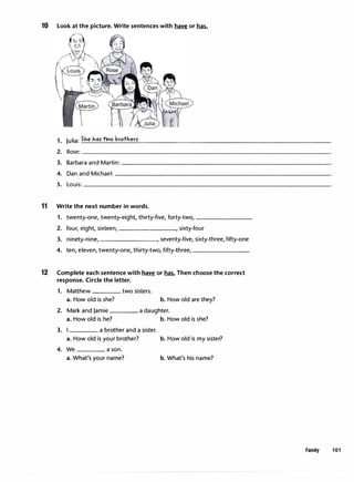 10 Look at the picture. Write sentences with have or has.
1. Julia:Slie har two brotherr
2. Rose: __________________________________
3. Barbara and Martin:-----------------------------
4. Dan and Michael:------------------------------
5. Louis:----------------------------------
11 Write the next number in words.
1. twenty-one,twenty-eight,thirty-five,forty-two,________
2. four, eight,sixteen,--------, sixty-four
3. ninety-nine, ,seventy-five,sixty-three,fifty-one
4. ten,eleven, twenty-one, thirty-two,fifty-three,________
12 Complete each sentence with � or has. Then choose the correct
response. Circle the letter.
1. Matthew ____ two sisters.
a. How old is she? b. How old are they?
2. Mark and Jamie ____ a daughter.
a. How old is he? b. How old is she?
3. a brother and a sister.
a. How old is your brother? b. How old is my sister?
4. We ____ a son.
a. What's your name? b. What's his name?
Family 101
 