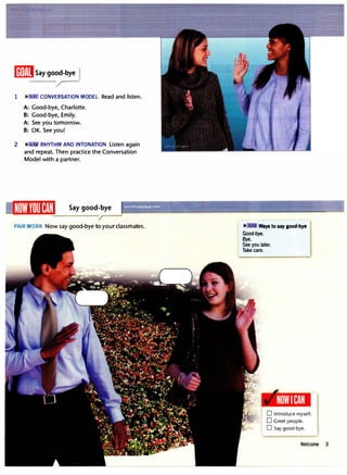[ffiEISay good-bye l
'r-
1 CONVERSATION MODEL Read and listen.
A: Good-bye, Charlotte.
B: Good-bye, Emily.
A: See you tomorrow.
B: OK. See you!
2 II': ·.U RHYTHM AND INTONATION Listen again
and repeat. Then practice the Conversation
Model with a partner.
Say good-bye
PAIR WORK Now say good-bye to your classmates. II': Ways to say good-bye
Good-bye.
Bye.
See you later.
Take care.
NOWI CAN
D Introduce myself.
D Greet people.
D Say good-bye.
Welcome 3
 