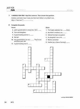 JUST FOR
FUN www trLanguage c�m
1 A RIDDLE FOR YOU! Read the sentence. Then answer the question.
Brothers and sisters have I none, but that man's father is my father's son.
Who is "that man"? ______
2 Complete the puzzle.
Across
3. Julie's grandmother is ninety-five. She's--·
6. Sons and daughters
7. A good-looking woman is--·
8. Not tall
10. Her grandchildren are very __. They're one
and three years old.
11. A good-looking man is--·
102 IINIT 4
4
6
10
5
8
11
3
Down
1. The English alphabet has __ letters.
2. My father's mother is my--·
4. Dakota Fanning's occupation
5. His daughter's son is his--·
7. Mother and father
9. Heather Joy is Steven Fanning's --·
uos AIII :JaMsu" a1PP!H
 