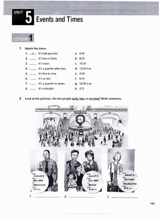 UNIT 5 Events and Times
1
1 Match the times.
1. _c_ It's half past ten. a. 6:45
2. It's four o'clock. b. 8:55
3. It's noon. c. 10:30
4. It's a quarter after two. d. 12:00 P.M.
5. It's five to nine. e. 4:00
6. It's six ten. f. 6:10
7. It's a quarter to seven. g. 12:00A.M.
8. It's midnight. h. 2:15
2 Look at the pictures. Are the people early. late. or on time? Write sentences.
T,Mt:
q:i1,.11
...
TO·
PHILADELPMIA
2. ------- 3. -------
103
 