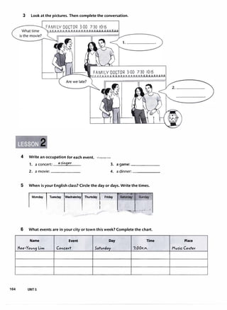 3 Look at the pictures. Then complete the conversation.
FAM1 LY DOCTOR 3:00 7:30 10:15
Whattime 000000000000000000000000 oo
4 Write an occupation for each event. irLanguagecom
1. a concert: a S'in9er 3. a game: ______
2. a movie: ______ 4. a dinner:------
5 When is your English class? Circle the day or days. Write the times.
I M� I T-1--1Thu� I - [�1�,I...
6 What events are in your city or town this week? Complete the chart.
Name
fiee-Yovn9 Lim
104 UNIT5
Event
Concert
Day Time
5atvrday 7:00P.M.
00
Place
Mvs-ic Center
 