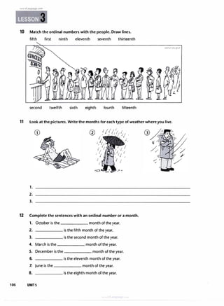 106
www.irLanguage.com
3
10 Match the ordinal numbers with the people. Draw lines.
fifth first ninth eleventh seventh thirteenth
second twelfth sixth eighth fourth fifteenth
11 Look at the pictures. Write the months for each type of weather where you live.
1.
2.
3.
12 Complete the sentences with an ordinal number or a month.
1. October is the month of the year.
2. is the fifth month of the year.
3. is the second month of the year.
4. March is the month of the year.
5. December is the month of the year.
6. is the eleventh month of the year.
7. June is the month of the year.
8. is the eighth month of the year.
UNITS
 