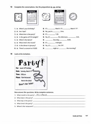13 Complete the conversations. Use the prepositions in, 2.n, and at.
1. A:
2. A:
3. A:
4. A:
5. A:
6. A:
7. A:
8. A:
January
SMTWTfS
I l J 4
5&78910U
II ll 14 5 16 17 18
1no n u 11 l4 15
16 1718 lU JI
When's your birthday?
AmI late?
What time is the party?
Is the game at 9:15 tonight?
When's the dance?
What time's the movie?
Is the dinner in January?
There's a concert at 10:00.
14 Look at the invitation.
B:
B:
B:
B:
B:
B:
B:
B:
Part'J:;:
For: Jason's 301h
birthday
Date: Saturday, March 121h
'===�
Time: 8:00 p.m.
Place: Palm Restaurant
Next to the school
Don't be latet
It's
March
IIT.Tfl
I
2345678
910 ll 12 13 1415
16 17 18192U 11
lll41'il6lll8l9
JO �
____ March.It's ____ March 111
h.
No, you're ____ time.
It's ____ 1:30.
No, it's ____ the afternoon, ____ 3:45.
Saturday, ____ 8:00.
It's ____ midnight.
Yes, it's ____ the 191h.
night or ____ the morning?
Now answer the questions. Write complete sentences.
1. What month is the party? __
lt_''-s- _i11_M_a_rc_J.,
____________________
2. What date is the party?---------------------------
3. What day is the party?___________________________
4. What time's the party?---------------------------
5. Where's the restaurant?__________________________
Events and Times 107
 