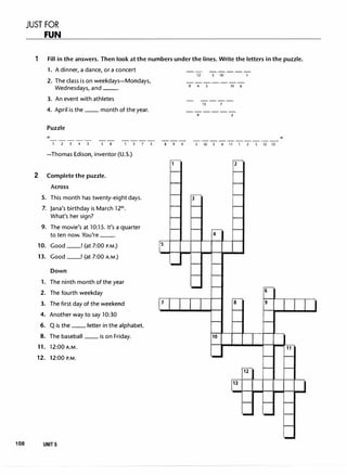 JUST FOR
FUN
1 Fill in the answers. Then look at the numbers under the lines. Write the letters in the puzzle.
2
5.
7.
9.
10.
13.
1.
2.
3.
4.
6.
8.
11.
12.
1. A dinner, a dance, ora concert
2. The class is on weekdays-Mondays,
Wednesdays, and --·
3. An event with athletes
4. April is the __ month of the year.
Puzzle
-----
1 2 3 4 3 5 6 l 5 7 3
-Thomas Edison, inventor (U.S.)
Complete the puzzle.
Across
This month has twenty-eight days.
Jana's birthday is March 121h.
What's her sign?
The movie's at 10:15. It's a quarter
to ten now. You're --·
Good __! (at 7:00 P.M.)
Good __! (at 7:00 A.M.)
Down
The ninth month of the year
The fourth weekday
The first day of the weekend
Another way to say 10:30
Q is the __ letter in the alphabet.
The baseball __ is on Friday.
12:00 A.M.
12:00 P.M.
108 UNIT 5
5
7
8 9 4
-- -----
12 3 10 1
-------
8 4 5 11 6
----
13 7
------
9 2
3 10 3 4 11 1 2 5 12 13
2
3
4
6
8 9
10
12
13
,,
11
 