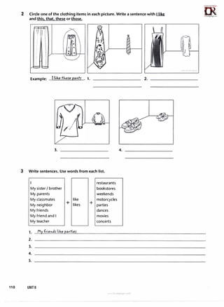 2 Circle one of the clothing items in each picture. Write a sentence with I like
and this. that. these or those.
Example: I like thofe pa"tf . 1.
3.
3 Write sentences. Use words from each list.
My sister I brother
My parents
My classmates like
My neighbor + likes
My friends
My friend and I
My teacher
2.
3.
4.
5.
110 UNIT 6
restaurants
bookstores
weekends
motorcycles
+ parties
dances
movies
concerts
4.
www 1rl&r..,uagc com
2.
n5�,
�
1rLanguage.oom
 