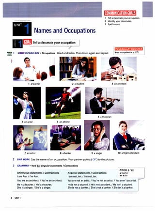 (Kl]1',I�I(I):!tfflii[I]:ltt11!1�i
www.irLanguage.com
Tell a classmate your occupation.
2 Identify your classmates.
UNIT 3 Spell names.
Names and Occupations
[ffl Tell a classmate your occu
�
ion I
VOCABULARY BOOSTER
VOCABULARY • Occupations Read and listen. Then listen again and repeat. More occupations • p. 125
• !!
a teacher 2 a student 3 an architect
6 a musician
4 an actor 5 an athlete
7 an artist 8 a banker 9 a singer
2 PAIR WORK Say the name of an occupation. Your partner points (c::?) to the picture.
3 GRAMMAR • Verb be: singular statements I Contractions
Affirmative statements I Contractions
I am Ann. I I'm Ann.
Negative statements I Contractions
I am not Jen. I I'm not Jen.
10 a flight attendant
Articles � I an
a teacher
an actor
You are an architect. I You're an architect.
He is a teacher. I He's a teacher.
She is a singer. I She's a singer.
You are not an artist. I You're not an artist. I You aren't an artist.
He is not a student. I He's not a student. I He isn't a student.
She is not a banker. I She's not a banker. I She isn't a banker.
4 UNIT 1
 