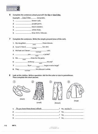 www irLanguage com
�mi· 2
6 Complete the sentences aboutyourself. Use like or don'tlike.
Example: I don't like red jackets.
1. brown suits.
2.
3.
4.
5.
________ purple pants.
________ black sweaters.
________ white shoes.
________ blue shirts I blouses.
7 Complete the sentences. Write the simple presenttense of the verb.
1. My daughters those dresses.
want
2. Susan's friend her skirt.
not like
3. Michael and Steven suits.
not have
4. you a jacket?
have
5. We shoes for the party.
need
6. Anthony this tie?
want
7. Ryan large or extra large?
need
8. They this blouse in white.
not have
8 Look at the clothes. Write a question. Ask forthe color orsize in parentheses.
Then complete the shortanswer.
(black)
(small)
1. Doyov havethere rhoef in black
®
(brown)
? No, we don't
(large)
2.
3.
4.
____,__________________? Yes,--------�
______________________? Yes,--------�
----------------------? No,--------�
112 UNIT6
u�1�1 ul:ij e;?JD
www.irLanguage.com
 