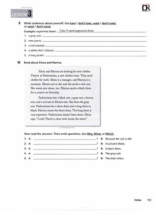 �mi· 3
9 Write sentences about yourself. Use have I don't have. want I don't want.
or need I don't need.
Example: expensive shoes: I don'tneed expens-ive f/,,oes-
=m·
:,,u,;C,;.ri!,
0
1rLanguage.......
1. a graysuit:�--------------------------------
2. newpants:�--------------------------------
3. a red sweater:���������������������������������
4. a white shirt I blouse:----------------------------
5. alongjacket:______________________________�
10 Read about Elena and Marina.
Elena and Marina are looking for new clothes.
They're at Fashionistas, a new clothes store. They need
clothes for work. Elena is a manager, and Marina is a
musician. Elena's suit is old, and she needs a new one.
She wants new shoes, too. Marina needs a black dress
for a concert on Saturday.
Fashionistas has a black suit, a gray suit, a brown
suit, and a red suit in Elena's size. Shelikes the gray
suit. Fashionistas has a short dress and a long dress in
black. Marina wants the short dress. The long dress is
very expensive. Fashionistas doesn't have shoes. Elena
says, "Look! There's a shoe store across the street."
www.irLanguage.com
Now read the answers. Then write questions. Use Why. What. or Which.
1. A: ? B: Because her suit is old.
2. A: ? B: A suit and shoes.
3. A: ? B: A black dress.
4. A: ? B: The graysuit.
5. A: ? B: The short dress.
Clothes 113
 
