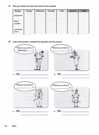 11 Plan your clothes for next week. Write on the calendar.
Monday Tuesday Wednesday Thursday
9ray paotS'
block
5°"'eoter
new black
rhoer
- ,,.. -
•-
.. --�-
Friday
12 Look at the pictures. Complete the questions and the answers.
,·Satu�ay *'' Stiriday .
·- ·- ---��=�
1. �------------ 2. �------------
3. �------------
114 UNIT 6
4. �------------
 