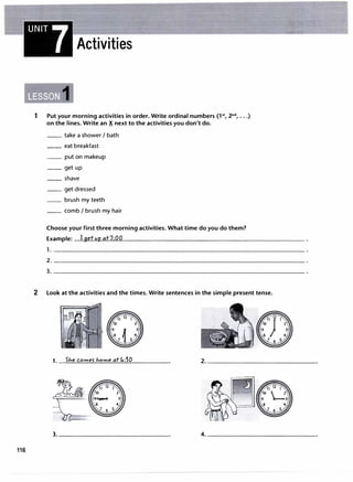 116
UNIT7
Activities
1 Put your morning activities in order.Write ordinal numbers (l't, 2nd
, ...)
on the lines.Write an i next to the activities you don't do.
__ take a shower I bath
__ eat breakfast
__ put on makeup
__ get up
__ shave
__ get dressed
__ brush my teeth
__ comb I brush my hair
Choose your first three morning activities. What time do you do them?
Example: I 9et vp at7:00
1. -----------------------------------�
2------------------------------------�
3------------------------------------�
2 Look at the activities and the times.Write sentences in the simple present tense.
1. SJ.e comes- J.ome at GdO
 