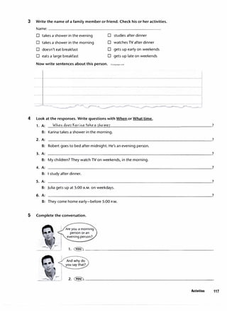 3 Write the name of a family member or friend. Check his or her activities.
Name:
D takes a shower in the evening D studies after dinner
D takes a shower in the morning D watches TV after dinner
D doesn't eat breakfast D gets up early on weekends
D eats a large breakfast D gets up late on weekends
Now write sentences about this person. irLanguage.com
-- --- -- ---- -----
4 Look at the responses. Write questions with When or What time.
1. A: __
w_h_ e_n_d_o _e5��-a_ri_n_a_t_a_k_e_a-'-5h_ o_w_e_r
_______________________?
B: Karina takes a shower in the morning.
2. A: -----------------------------------�?
B: Robert goes to bed after midnight. He's an evening person.
3. A:
B: My children? They watch TV on weekends, in the morning.
4. A:
B: I study after dinner.
5. A:
B: Julia gets up at 5:00 A.M. on weekdays.
6. A:
B: They come home early-before 5:00 P.M.
5 Complete the conversation.
Are you a morning
person or an
evening person?
1. � ---------------------------
And why do
you say that?
2. �--------------------------�
Activities 117
 