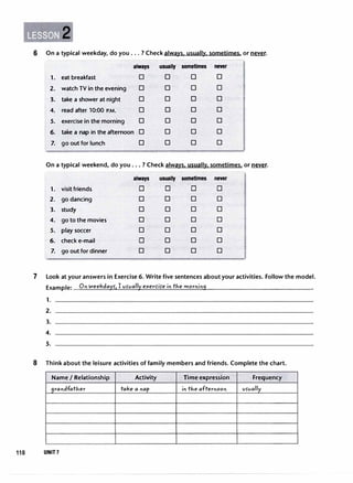 2
6 On a typical weekday, do you ... ? Check always, usually. sometimes. or�.
always usually sometimes never
1. eat breakfast 0 0 0 0
2. watch TV in the evening 0 0 0 0
3. take a shower at night 0 0 0 0
4. read after 10:00 P.M. 0 0 0 0
5. exercise in the morning 0 0 0 0
6. take a nap in the afternoon 0 0 0 0
7. go out for lunch 0 0 0 0
On a typical weekend, do you... ? Check always. usually. sometimes. or�-
always usually sometimes never
1. visit friends D D D D
2. go dancing 0 0 0 0
3. study 0 0 0 0
4. go to the movies 0 0 0 0
5. play soccer 0 0 0 0
6. check e-mail D 0 0 0
7. go out for dinner 0 0 0 0
7 Look at your answers in Exercise 6. Write five sentences about your activities. Follow the model.
Example: On weekdays-, I vs-vally
exercis-e in tJ.,e morning
1.
2.
3.
4.
5.
8 Think about the leisure activities of family members and friends. Complete the chart.
Name I Relationship
grandfatJ.,er
118 UNIT7
Activity
take a nap
Time expression Frequency
in tJ.,e afternoon vs-vally
 