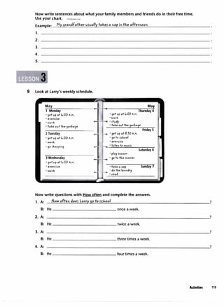 Now write sentences about what your family members and friends do in their free time.
Use your chart. irLaoguage.com
Example: Myqrandfatlier vs-vally
takes- a napin tlie afternoon
1.
2.
3.
4.
5.
9 Look at Larry's weekly schedule.
May May
1 Monday
• 9et vp at C.:00 A.M.
Thursday 4
' 9et v p at C.:00 A.M.
• e;,cercire
• Work
• take ovttJ..e9arba9e
• Work
_..___,.....,,
·
�vdy
• take ovttJ..e9arba9e
• 9etvp at C.:00 A.M. • 90to rcJ..ool
• work • e;,cerc i5e
Friday 5
2 Tuesday
l
·9et v p at8:30 A.M.
-
·
-
90
_
5
_
J.,
_
o
_
pp
-
i
o
-
9
����
��
-l
-,-,.,_·�
li
���
e
�
o
�
to
�m
;;.;.:.;
v5
�
ic
=--��-,-�
Saturday 6
• play roccer
3 Wednesday
1_
� ·90 to tJ..emovie5
• 9etvp at C.:00 A.M.
• e;,cerc ire • take a nap
• work • do tl,elavo dry
• read
Sunday 7
Now write questions with How often and complete the answers.
1. A: tlotN often does- Larr)'.'.90 to sd,ool
8: He once a week.
2. A:
8: He twice a week.
3. A:
8: He three times a week.
4. A:
8: He four times a week.
?
?
?
?
Activities 119
 