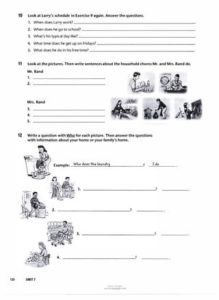 10 Look at Larry's schedule in Exercise 9 again. Answer the questions.
1. Whendoes Larry work?__________________________
2. Whendoeshego to school?_______________________�
3. What'shis typic al day like?_________________________
4. What time doesheget up onFridays?---------------------
5. What doeshe do in
his free time?______________________
11 Look at the pictures. Then write sentences about the household chores Mr. and Mrs. Rand do.
Mr. Rand
1.
2.
Mrs. Rand
3.
4.
5.
12 Write a question with Who for each picture. Then answer the questions
with information about your home or your family's home.
120 UNIT7
Example: Who doer the lavlldry
4. --------------�?
(J�l�I ..:,l;,j t?"Y'
www.irLanguage.com
? I do
 
