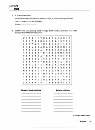 JUST FOR
FUN
1 A RIDDLE FOR YOU!
What comes once in an afternoon, twice in a week, but never in a day or month?
(Hint: It comes once in the alphabet.)
Answer: _______
2 WORD FIND. Look across(-+) and down(!). Circle fourteen activities. Then write
the activities in the correct column.
w A T C H T V u C E A K A u H I T
E p N A C 0 H C L H s 0 I K V R I
K L w A s H T H E D I s H E s E A
G A L M s G A N A M C T M N M A M
E y L M G 0 A L N K B A 0 H A D K
T s 0 R 0 D T N T s D K w w K w 0
V 0 A G T A A T H A A E T N E V 0
A C E D 0 N s C E u N A H I D A I
C C s A w C y H H 0 M B E A I w I
u E N u 0 I C s 0 E u A L 0 N H E
u R s R R N B T u T E T A D N s E
M L N s K G E G s 0 0 H w A E A E
C H C B D 0 T H E L A u N D R y D
T E L I s T E N T 0 M u s I C H D
T E T A K E A N A p E N H A 0 I E
L H T I A K N T T u E w w N s s A
Chores I Work activities Leisure activities
Activities 121
 