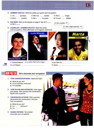 llm!lm
MORE
EXERCISES
4 GRAMMAR PRACTICE Write the article� or an for each occupation.
1 I'm ......... architect. 3 He's not ......... banker.
2 She's ......... student. 4 He is ......... musician.
5 PAIR WORK Point to the people on page 4. Say He's __
or She's __.
6 VOCABULARY I GRAMMAR PRACTICE Read the names
5 She is ......... singer.
6 I'm not ......... athlete.
,, He's a teacher. ,,
,, She's a flight attendant. ,,
and occupations. Write affirmative and negative statements.
1 Orlando Bloom ..!f.��.�.C:!.'?.�·.J:I.��'?.�.':'..�i
.,:i.9��:..... 3 Joo Yeon Sir .................................................
2 Luis Miguel ................................................. 4 Marta .................................................
1Wl�1
1'rnl1�M1 Tell a classmate your occupation www 1rLanguage.com
1 • :15 CONVERSATION MODEL Read and listen.
A: What do you do?
B: I'm an architect. And you?
A: I'm a banker.
2 • · 6 RHYTHM ANO INTONATION Listen again
and repeat. Then practice the Conversation
Model with a partner.
3 CONVERSATION ACTIVATOR With a partner,
personalize the conversation. Use your
own occupations.
A: What do you do?
B: I'm .......... And you?
A: I'm ......... .
4 CHANGE PARTNERS Tell another
classmate your occupation.
 