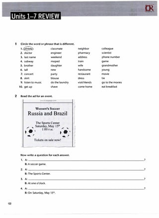 122
m
i:rLanguage.c....
Units 1-7 REVIEW
1 Circle the word or phrase that is different.
1.� classmate neighbor colleague
2. doctor engineer pharmacy scientist
3. last name weekend address phone number
4. subway moped train game
5. brother daughter wife grandmother
6. tall new handsome young
7. concert party restaurant movie
8. skirt blouse dress tie
9. listen to music do the laundry visitfriends go to the movies
10. get up shave come home eat breakfast
2 Read the ad for an event.
www.irLanguage.com
Women's Soccer
Russia and Brazil
The Sports Center
/ , Saturday, May 15°'
•• ' l:OOP.M.
;
• '
.._ r .._ r
Tickets on sale now!
- --
Now write a question for each answer.
f
(
f
I
1. A:�����������������������������������?
B: A soccer game.
2. A:�����������������������������������?
B: The Sports Center.
3. A:�����������������������������������?
B: At one o'clock.
4. A:�����������������������������������?
B: On Saturday, May 151h.
 