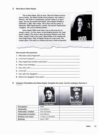 3 Read about Salma Hayek.
This is Salma Hayek. She's an actor. She's from Mexico, but her
name is Arabic. Her father's family is from Lebanon. Her mother is
Mexican. Her father is a businessman, and her mother is an opera
singer. She has one brother, Sarni Hayek. Salma Hayek's birthday is
September 2, 1966. She's aVirgo. She is short and very pretty. In
September 2007, Hayek became a mother. She and her husband have
a daughter. Her name is Valentina Paloma.
Salma Hayek's 2002 movie Frida is not an old movie,but it's
already a classic. It is the winner of two Academy Awards-for music
and for makeup. The movie is about the famous Mexican artist Frida
Kahlo. Hayek is Frida in the movie. Alfred Molina is her husband, the
artist Diego Rivera. Many of Hayek's friends are in the movie. The
acting is great. The colors, art. clothes, and music in Frida are beautiful.
Now answer the questions.
1. What does Salma Hayek do?-------------------
2. Is she from Lebanon?______________________
3. Does Hayek have brothers and sisters?----------------
4. When is her birthday?_____________________
5. Howoldis she?_________________________
6. Is she tall?_________________________
7. Howold is her daughter?____________________
8. What is her daughter's first name?------------------
4 Compare Frida Kahlo and Salma Hayek. Complete the chart. Use the reading in Exercise 3.
irLanguage.com
Occupation
Nationality
Nationality of father
Nationality of mother
Brothers and sisters
Birthday
artist
from Mexico
from Germany
from Mexico
3 sisters, no brothers
July 6, 1907
www.irLanguage.com
Review 123
 