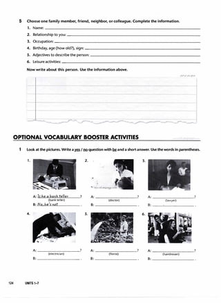 5 Choose one family member, friend, neighbor, or colleague. Complete the information.
1. Name:_________________________________
2. Relationship to you:----------------------------
3. Oc�upation:_______________________________
4. Birthday, age (how old?), sign:------------------------
5. Adjectives to describe the person:-----------------------
6. Leisureactivities:-----------------------------
Now write about this person. Use the information above.
OPTIONAL VOCABULARY BOOSTER ACTIVITIES
1 Look at the pictures. Write a� IIl2 question with �and a shortanswer. Use the words in parentheses.
1.
4.
A: frhe a bank teller
(bank teller)
8: No.be'rnot
?
A: _________?
(electrician)
8; _________
124 UNITS 1-7
2.
5.
3.
A: _________? A: _________?
(doctor) (lawyer)
8: _________ 8; _________
6.
A: _________? A: _________?
(florist) (hairdresser)
8; _________ 8: _________
 