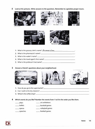 m
1rLanguage.c....
2 Look at the pictures. Write answers to the questions. Remember to capitalize proper nouns.
1. What is the grocery clerk's name?....Hi...:..:..:
i £...:cDi.:
a
:..:.
m
'-'-"-
e..,.
if'-'5
<-=
a
::..:.
m
"-'-------------
2. What is the pharmacist's name?------------------
3. What is the waiter's name?____________________
4. What is the travel agent's first name?________________
5. What is the professor's last name?-----------------
3 Answer a friend's questions about your neighborhood.
www.irLanguage.com
J
1. How do you go to the supermarket?________________________
2. Can I walk to the dry cleaners?--------------------------
3. Where's the coffee shop?____________________________
4 Which events do you like? Number the events from 1 to 8 in the order you like them.
__ plays __ art exhibitions
__ ballets __ baseball games
__ operas __ volleyball games
__ speeches __ football games
Review 125
 