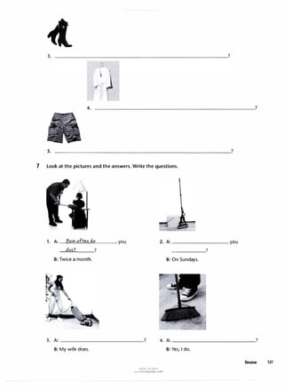 3.
4.
5.
7 Look at the pictures and the answers. Write the questions.
1. A: How ofteodo
--=d-=
v_,_
5.:...
t___?
B: Twice a month.
you
______?
B: On Sundays.
3. A: _______________? 4. A: ______________�?
B: My wife does.
u�1�1 ul:-j �>"
www.irLanguage.com
B: Yes, I do.
Review 127
 