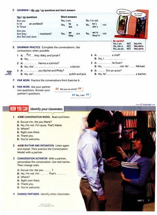 lilll!lm
MORE
:XERCISES
5 GRAMMAR • Be: ruI no questions and short answers
Yes I no questions
Are you
Is he • an architect?
Is Tanya
Are you
Are they ' musicians?
Are Ted and Jane
Short answers
Yes, I am.
Yes, : ��e
I is.
Yes, ;�y
• are.
No, I'm not.
: he's
No,,
h
,
• s e s
not.
No ; we're not.
' • they're :
----.....................--..............--..............._.
............,.,......,..._,.._..,..__,.,.___..._.,.......,,,....,...,,......,..............._..., Be careful!
6 GRAMMAR PRACTICE Complete the conversations.Use
contractions when possible.
A: ...6��....they Abby and Jonah?
8: Yes, ......................... .
2 A: ................. Hanna a scientist?
Yes, I am. NOT
Yes, she is. NOT
Yes, weare. NOT
4 A: ................. a chef?
8: Yes, I ......................... .
5 A: ................. he Evan?
�­
Yes, she's.
Yes, ne'Fe.
8: No, she'......................... .................. a doctor: 8: No, ..................... not.He'......... Michael.
3 A: ................. you Rachel and Philip? 6 A: ......... Tim an actor?
B: No, we'......................... .................. Judith and Jack.
7 PAIR WORK Practice the conversations from Exercise 6.
8 PAIR WORK Ask your partner
two questions. Answer your
partner's questions.
'' Are you an artist? ''
1 IJJo'. • CONVERSATION MODEL Read and listen.
A: Excuse me.Are you Marie?
8: No, I'm not. I'm Laura.That's Marie.
A: Where?
B: Right over there.
A: Thank you.
8: You're welcome.
2 IJJo'. l:11 RHY THM AND INTONATION Listen again
and repeat. Then practice the Conversation
Model with a partner.
3 CONVERSATION ACTIVATOR With a partner,
personalize the conversation.Use real names.
Then change roles.
A: Excuse me. Are you ......... ?
8: No, I'm not.I'm ......... . That's ......... .
A: Where?
B: Right over there.
A: Thank you.
B: You're welcome.
4 CHANGE PARTNERS Identify other classmates.
u�l�I ol:,j �,>/J
www.irLanguage.com
" Yes, I am. "
---'
8: No, he'................... . ............... a teacher.
 