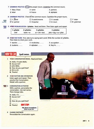 IJlliJl1.!J
MORE
EXERCISES
7 GRAMMAR PRACTICE@the proper nouns. Underline the common nouns.
1 Mary Chase 3 name S partners
2 letter 4 France 6 alphabet
8 GRAMMAR PRACTICE Check� the common nouns. Capitalize the proper nouns.
D 1 J;}arie D 3 sarah browne D S canada
0 2 partner D 4 teacher D 6 noun
"em�i 9 � PRONUNCIATION • Syllables Read and listen. Then listen again and repeat.
COACH �-----------------------------,
1 syllable
chef
2 syllables
bank• er
3 syllables
ar• chi• tect
4 syllables
pho• tog• ra• pher
10 ...
N231 PAIR WORK First, take turns saying each word. Write the number of syllables.
Then listen to check your work.
1 teacher ......... 3 vocabulary ......... S occupation .........
2 students ......... 4 alphabet ......... 6 they're .........
Spell names
1 11": :ffl CONVERSATION MODEL
A: Hello. I'm John Bello.
B: Excuse me?
A: John Bello.
B: How do you spell that?
A: B-E-L-L-0.
B: Thanks!
2 ...
.IQ'z RHYTHM AND INTONATION
Listen again and repeat. Then
practice the Conversation
Model with a partner.
.. ..��m 3 CONVERSATION ACTIVATOR
With a partner, personalize the
conversation. Use real names.
Then change roles.
A: Hello. I'm ..........
B: Excuse me?
A: ......... .
B: How do you spell that? www.irLanguage.com
A: ..........
B: Thanks! DONTSTOP!
Ask about occupations:
What do you do?
4 CHANGE PARTNERS
Personalize the conversation again.
D 7 letter
D 8 grammar
�
UNIT 1 9
 