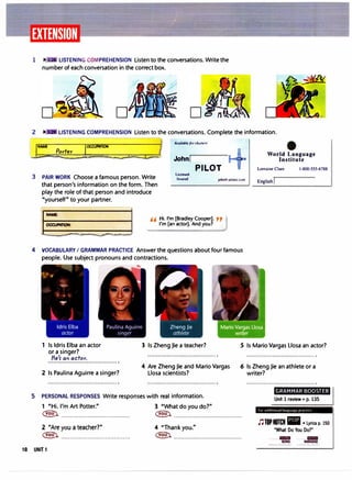 1 � • LISTENING COMPREHENSION Listen to the conversations. Write the
number of each conversation in the correct box.
D
-r&
-
LISTENING COMPREHENSION Listen to the conversations. Complete the information.
ti A1•ailabl�forrlwnu,
A
!
NAME
Porter J
0
"°':: •
-..!::;::;;;;;.;;;;;;;;;;;;:;::�::;:::;;;�=:;;;;:;-:;::;i:.:;;;;;;;;;;;::;::::;::::;;:r::;:;;:;::;::i:c:;:::::;: WorId Language
John Institute
3 PAIR WORK Choose a famous person. Write
that person's information on the form. Then
play the role of that person and introduce
"yourself" to your partner.
Ucenitd
Insured
PILOT
john@ainui.com
H Hi. I'm [Bradley Cooper]. "
I'm [an actor]. And you?
4 VOCABULARY I GRAMMAR PRACTICE Answer the questions about four famous
people. Use subject pronouns and contractions.
�
'"' ..
. - ...t'
•.
..
Zheng Jie
athlete
Lorraine Clare 1-800-555-6788
English
1 Is Idris Elba an actor
or a singer?
3 Is Zheng Jie a teacher? .5 Is Mario Vargas Llosa an actor?
He'r on actor.
2 Is Paulina Aguirre a singer?
4 Are Zheng Jie and Mario Vargas
Llosa scientists?
5 PERSONAL RESPONSES Write responses with real information.
1 "Hi. I'm Art Potter." 3 "What do you do?"
6 Is Zheng Jie an athlete or a
writer?
GRAMMAR BOOSTER
Unit 1 review • p. 135
� ....................................... � .......................................
fw .1drtir1011al lungur1g,.. J>rit(llft•
J'JTOPNOTCH lltl •Lyrics p. 150
"What Do You Do?"
2 "Are you a teacher?"
� .......................................
10 UNIT 1
4 "Thank you."
� ....................................... . .... ....... ....
SONG KARAOK£
---
 