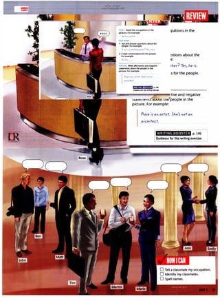 lill!!WJ
GAMES
. u�'>.!' ultJ ti!JA
-www.irLanguage.com
POINT Name the occupations in the
pictures. For example:
SJ.,e's a" a,tirt.
PAIR WORK
1 Ask and answer questions about the
people. For example:
Is- Joh" a photo9
ropher'? Yes, J.,e is.
2 Create conversations for the people.
For example:
/i, I'm
WRITING Write affirmative and negative
statements about the people in the
picture. For example:
Rore is a" artirt: She's not OI"
a,d,itect.
t?·HiWi:t•Jt�ilfl p. U6
Gumnceforthis writincexercise
1pations in the
�stions about the
e:
>'1er? Yer, J.,e ir.
1s for the people.
it:..i--"1il-•-----...---.tive and negative
)lc:ilor::11111::m c:iuoul uu/people in the
picture. For example:
Rore ir an artirt. SJ.,e1
5 not an
arcJ...itect.
WRITING BOOSTER p. 146
Guidance for this writing exercise
 