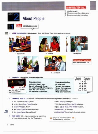UNIT
About People
[iJ]EJ Introduce �pie I
1 Introduce people.
2 Tell someone your first and last name.
3 Get someone's contact information.
'C 1 VOCABULARY• Relationships Read and listen. Then listen again and repeat.
liliililJI
MORE
EXERCISES
1 a classmate 2 a friend 3 a neighbor
VOCABULARY BOOSTER
More relationships • p. 126
4 a ooss :, a co11eague
2 GRAMMAR • Possessive nouns and adjectives
Ms. Ellis is Joe's teacher.
Joe is her student.
Possessive nouns
Al Smith is Kate's boss.
Larry's colleague is Teresa.
We are Sara and Todd's neighbors.
I am Ms. Tan's student.
We are Marty's classmates.
Possessive adjectives
He is her boss.
Teresa is his colleague.
We are their neighbors.
She is my teacher.
Marty is our classmate.
Subject Possessive
pronouns adjectives
I-+ my
you -+ your
he -+ his
she -+ her
we -+ our
they -+ their
3 GRAMMAR PRACTICE Circle the correct word or words to complete each sentence. ,,Language.com
4
1 Mr. Thomas is (my I I) boss.
2 Is Mrs. Cory (you I your) teacher?
3 Is (she I her) Dr. Kim?
4 Are (they I their) Connie and Sam?
5 Are (your I you) Barry's friend?
PAIR WORK Tell a classmate about at least three
of your relationships. Use the Vocabulary.
6 He's (my I I) colleague.
7 Mr. Benson is (Alec I Alec's) neighbor.
8 Jake is (Ms. Rose I Ms. Rose's) student.
9 (He's I His) an architect.
10 (Kyle I Kyle's) and Ray's classmate is Gail.
,, Jerry is my classmate. Ted and ,,
Jan Keyes are my neighbors.
12 UNIT 2
 