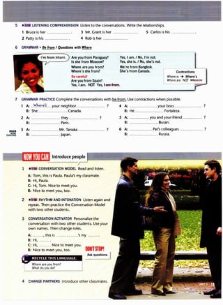 LISTENING COMPREHENSION Listen to the conversations. Write the relationships.
1 Bruce is her ..................... . 3 Mr. Grant is her ..................... . 5 Carlos is his ......................
2 Patty is his ...................... 4 Rob is her ......................
6 GRAMMAR• Be from I Questions with Where
Are you from Paraguay?
Is she from Moscow?
Where are you from?
Where's she from?
Be careful!
Are you from Spain?
Yes, I am. NOT Yes, Iaff't fl'eff't.
Yes, I am. I No, I'm not.
Yes, she is. I No, she's not.
We're from Bangkok.
She's from Canada. Contractions
Where is -+ Where's
Where are NOT 'Nl<lere're
7 GRAMMAR PRACTICE Complete the conversations with be from. Use contractions when possible.
lilr!lllJI
MORE
EXERCISES
1 A: ..W.h���'.s:.... your neighbor ......................... ? 4 A: ......................... your boss ......................... ?
B: She .......................... Canada. B: He .......................... Fortaleza.
2 A: .......................... they .......................... ?
B: .......................... Paris.
3 A: .......................:.Mr.Tanaka ........................ ?
B: .......................... Japan.
1 "" � CONVERSATION MODEL Read and listen.
A: Tom, this is Paula. Paula's my classmate.
B: Hi, Paula.
C: Hi, Tom. Nice to meet you.
B: Nice to meet you, too.
2 � •3 RHYTHM AND INTONATION Listen again and
repeat.Then practice the ConversationModel
with two other students.
3 CONVERSATION ACTIVATOR Personalize the
conversation with two other students. Use your
own names. Then change roles.
A: ........., this is ......... ..........'s my ..........
B: Hi, ......... .
C: Hi, ......... . Nice to meet you.
B: Nice to meet you, too. DONTSTOP!
Ask questions.
4 CHANGE PARTNERS Introduce other classmates.
5 A: ..................you and your friend.................. ?
B: .......................... Busan.
6 A: .................... Pat's colleagues ..................... ?
B: .......................... Russia.
 