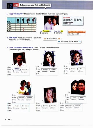 1 ,... VOCABULARY • Titles and names Read and listen. Then listen again and repeat.
Titles t "'
1 Mr. ./
2 Mrs.
3 Miss ./
I f1
./
./
Be careful!
Mr. Brendan Hu OR Mr. Hu
Mrs. Lisa Hu OR Mrs. Hu
NOTMF. BroAdaR
, NOTMFS. Lisa
4 Ms. ./ ./ Mr. Breldal tlv
S first name
Mrr. Lira Mv
6 last name
VOCABULARY BOOSTER
More titles • p. 126
2 PAIR WORK Introduce yourself to a classmate.
H Hi. I'm Mr. Wilson. "
Use a title and your last name.
H Nice to meet you, Mr. Wilson. "J
3 :3 LISTENING COMPREHENSION listen. Circle the correct information.
Then listen again and check your answers.
1
@Mr.
0Mrs. G:J( Bryant
0Miss first name last name
0Ms.
@Mr.
4
0Mr.
® Mrs. carr�eJ[_Dav��on
0Miss first name last name
0Ms.
0Mrs. LJa��
1
[Davis�!:_!
0Miss first name last name
0Ms.
14 UNIT 2
2
0Mr.
0Mrs.
0Miss
@Ms.
Brenda : [ Corsun 1
first name last name
5
0Mr.
0Mrs [iiresa
® Miss first name
0Ms.
l [ Walder
last name
@Mr.
3
@Mr.
0Mrs. Damian ' ( Bao
0Miss first name last name
QMs.
6
QMr.
0Mrs. Rita Bernal
0Miss first name last name
@Ms.
0Mrs. ( Mauricio 1 ( Escobar
0Miss first name last name
0Ms.
 